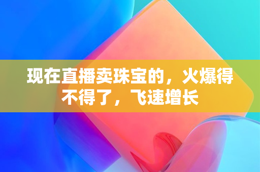 现在直播卖珠宝的，火爆得不得了，飞速增长